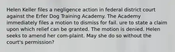 Helen Keller files a negligence action in federal district court against the Erfer Dog Training Academy. The Academy immediately files a motion to dismiss for fail. ure to state a claim upon which relief can be granted. The motion is denied. Helen seeks to amend her com-plaint. May she do so without the court's permission?