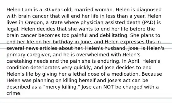 Helen Lam is a 30-year-old, married woman. Helen is diagnosed with brain cancer that will end her life in less than a year. Helen lives in Oregon, a state where physician-assisted death (PAD) is legal. Helen decides that she wants to end her life before the brain cancer becomes too painful and debilitating. She plans to end her life on her birthday in June, and Helen expresses this in several news articles about her. Helen's husband, Jose, is Helen's primary caregiver, and he is overwhelmed with Helen's caretaking needs and the pain she is enduring. In April, Helen's condition deteriorates very quickly, and Jose decides to end Helen's life by giving her a lethal dose of a medication. Because Helen was planning on killing herself and Jose's act can be described as a "mercy killing," Jose can NOT be charged with a crime.