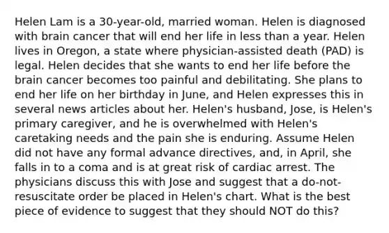 Helen Lam is a 30-year-old, married woman. Helen is diagnosed with brain cancer that will end her life in less than a year. Helen lives in Oregon, a state where physician-assisted death (PAD) is legal. Helen decides that she wants to end her life before the brain cancer becomes too painful and debilitating. She plans to end her life on her birthday in June, and Helen expresses this in several news articles about her. Helen's husband, Jose, is Helen's primary caregiver, and he is overwhelmed with Helen's caretaking needs and the pain she is enduring. Assume Helen did not have any formal advance directives, and, in April, she falls in to a coma and is at great risk of cardiac arrest. The physicians discuss this with Jose and suggest that a do-not-resuscitate order be placed in Helen's chart. What is the best piece of evidence to suggest that they should NOT do this?