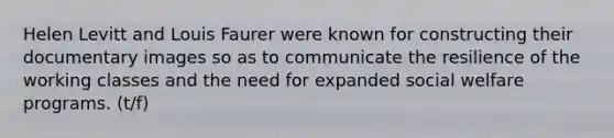 Helen Levitt and Louis Faurer were known for constructing their documentary images so as to communicate the resilience of the working classes and the need for expanded social welfare programs. (t/f)