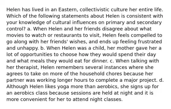 Helen has lived in an Eastern, collectivistic culture her entire life. Which of the following statements about Helen is consistent with your knowledge of cultural influences on primary and secondary control? a. When Helen and her friends disagree about what movies to watch or restaurants to visit, Helen feels compelled to go along with her friends' wishes, and ends up feeling frustrated and unhappy. b. When Helen was a child, her mother gave her a lot of opportunities to choose how they would spend their day and what meals they would eat for dinner. c. When talking with her therapist, Helen remembers several instances where she agrees to take on more of the household chores because her partner was working longer hours to complete a major project. d. Although Helen likes yoga more than aerobics, she signs up for an aerobics class because sessions are held at night and it is more convenient for her to attend night classes.