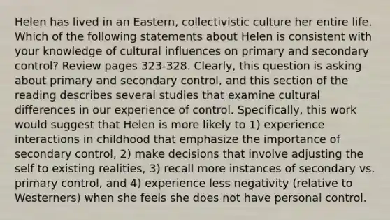 Helen has lived in an Eastern, collectivistic culture her entire life. Which of the following statements about Helen is consistent with your knowledge of cultural influences on primary and secondary control? Review pages 323-328. Clearly, this question is asking about primary and secondary control, and this section of the reading describes several studies that examine cultural differences in our experience of control. Specifically, this work would suggest that Helen is more likely to 1) experience interactions in childhood that emphasize the importance of secondary control, 2) make decisions that involve adjusting the self to existing realities, 3) recall more instances of secondary vs. primary control, and 4) experience less negativity (relative to Westerners) when she feels she does not have personal control.