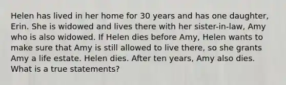 Helen has lived in her home for 30 years and has one daughter, Erin. She is widowed and lives there with her sister-in-law, Amy who is also widowed. If Helen dies before Amy, Helen wants to make sure that Amy is still allowed to live there, so she grants Amy a life estate. Helen dies. After ten years, Amy also dies. What is a true statements?