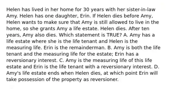 Helen has lived in her home for 30 years with her sister-in-law Amy. Helen has one daughter, Erin. If Helen dies before Amy, Helen wants to make sure that Amy is still allowed to live in the home, so she grants Amy a life estate. Helen dies. After ten years, Amy also dies. Which statement is TRUE? A. Amy has a life estate where she is the life tenant and Helen is the measuring life. Erin is the remainderman. B. Amy is both the life tenant and the measuring life for the estate; Erin has a reversionary interest. C. Amy is the measuring life of this life estate and Erin is the life tenant with a reversionary interest. D. Amy's life estate ends when Helen dies, at which point Erin will take possession of the property as reversioner.