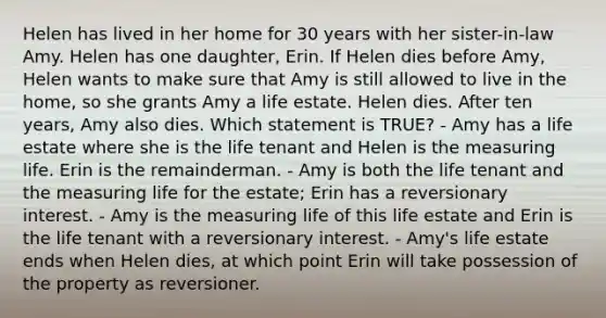 Helen has lived in her home for 30 years with her sister-in-law Amy. Helen has one daughter, Erin. If Helen dies before Amy, Helen wants to make sure that Amy is still allowed to live in the home, so she grants Amy a life estate. Helen dies. After ten years, Amy also dies. Which statement is TRUE? - Amy has a life estate where she is the life tenant and Helen is the measuring life. Erin is the remainderman. - Amy is both the life tenant and the measuring life for the estate; Erin has a reversionary interest. - Amy is the measuring life of this life estate and Erin is the life tenant with a reversionary interest. - Amy's life estate ends when Helen dies, at which point Erin will take possession of the property as reversioner.