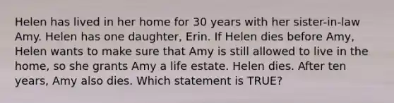 Helen has lived in her home for 30 years with her sister-in-law Amy. Helen has one daughter, Erin. If Helen dies before Amy, Helen wants to make sure that Amy is still allowed to live in the home, so she grants Amy a life estate. Helen dies. After ten years, Amy also dies. Which statement is TRUE?