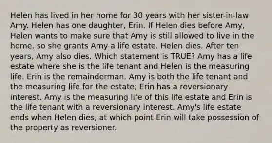 Helen has lived in her home for 30 years with her sister-in-law Amy. Helen has one daughter, Erin. If Helen dies before Amy, Helen wants to make sure that Amy is still allowed to live in the home, so she grants Amy a life estate. Helen dies. After ten years, Amy also dies. Which statement is TRUE? Amy has a life estate where she is the life tenant and Helen is the measuring life. Erin is the remainderman. Amy is both the life tenant and the measuring life for the estate; Erin has a reversionary interest. Amy is the measuring life of this life estate and Erin is the life tenant with a reversionary interest. Amy's life estate ends when Helen dies, at which point Erin will take possession of the property as reversioner.