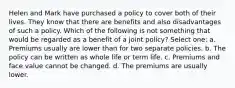 Helen and Mark have purchased a policy to cover both of their lives. They know that there are benefits and also disadvantages of such a policy. Which of the following is not something that would be regarded as a benefit of a joint policy? Select one: a. Premiums usually are lower than for two separate policies. b. The policy can be written as whole life or term life. c. Premiums and face value cannot be changed. d. The premiums are usually lower.