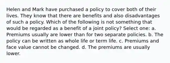 Helen and Mark have purchased a policy to cover both of their lives. They know that there are benefits and also disadvantages of such a policy. Which of the following is not something that would be regarded as a benefit of a joint policy? Select one: a. Premiums usually are lower than for two separate policies. b. The policy can be written as whole life or term life. c. Premiums and face value cannot be changed. d. The premiums are usually lower.