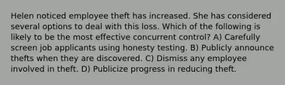 Helen noticed employee theft has increased. She has considered several options to deal with this loss. Which of the following is likely to be the most effective concurrent control? A) Carefully screen job applicants using honesty testing. B) Publicly announce thefts when they are discovered. C) Dismiss any employee involved in theft. D) Publicize progress in reducing theft.