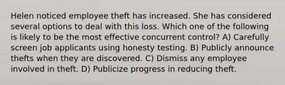 Helen noticed employee theft has increased. She has considered several options to deal with this loss. Which one of the following is likely to be the most effective concurrent control? A) Carefully screen job applicants using honesty testing. B) Publicly announce thefts when they are discovered. C) Dismiss any employee involved in theft. D) Publicize progress in reducing theft.