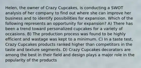 Helen, the owner of Crazy Cupcakes, is conducting a SWOT analysis of her company to find out where she can improve her business and to identify possibilities for expansion. Which of the following represents an opportunity for expansion? A) There has been a trend toward personalized cupcakes for a variety of occasions. B) The production process was found to be highly efficient and wastage was kept to a minimum. C) In a taste test, Crazy Cupcakes products ranked higher than competitors in the taste and texture segments. D) Crazy Cupcakes decorators are among the best in their field and design plays a major role in the popularity of the products