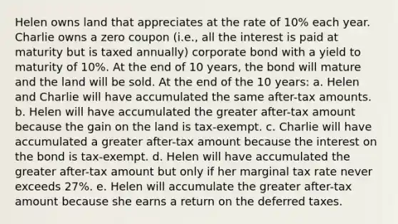 Helen owns land that appreciates at the rate of 10% each year. Charlie owns a zero coupon (i.e., all the interest is paid at maturity but is taxed annually) corporate bond with a yield to maturity of 10%. At the end of 10 years, the bond will mature and the land will be sold. At the end of the 10 years: a. Helen and Charlie will have accumulated the same after-tax amounts. b. Helen will have accumulated the greater after-tax amount because the gain on the land is tax-exempt. c. Charlie will have accumulated a greater after-tax amount because the interest on the bond is tax-exempt. d. Helen will have accumulated the greater after-tax amount but only if her marginal tax rate never exceeds 27%. e. Helen will accumulate the greater after-tax amount because she earns a return on the deferred taxes.