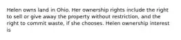 Helen owns land in Ohio. Her ownership rights include the right to sell or give away the property without restriction, and the right to commit waste, if she chooses. Helen ownership interest is