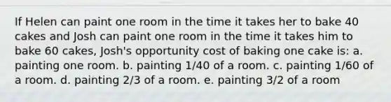 If Helen can paint one room in the time it takes her to bake 40 cakes and Josh can paint one room in the time it takes him to bake 60 cakes, Josh's opportunity cost of baking one cake is: a. painting one room. b. painting 1/40 of a room. c. painting 1/60 of a room. d. painting 2/3 of a room. e. painting 3/2 of a room