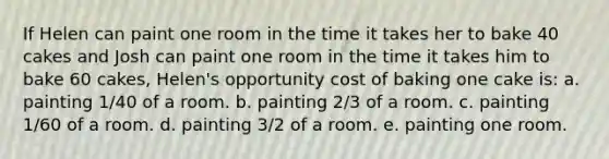 ​If Helen can paint one room in the time it takes her to bake 40 cakes and Josh can paint one room in the time it takes him to bake 60 cakes, Helen's opportunity cost of baking one cake is: a. ​painting 1/40 of a room. b. ​painting 2/3 of a room. c. ​painting 1/60 of a room. d. ​painting 3/2 of a room. e. ​painting one room.