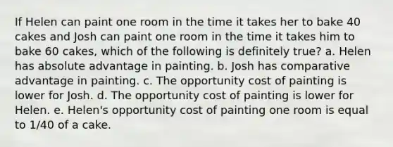 If Helen can paint one room in the time it takes her to bake 40 cakes and Josh can paint one room in the time it takes him to bake 60 cakes, which of the following is definitely true? a. Helen has absolute advantage in painting. b. Josh has comparative advantage in painting. c. The opportunity cost of painting is lower for Josh. d. The opportunity cost of painting is lower for Helen. e. Helen's opportunity cost of painting one room is equal to 1/40 of a cake.