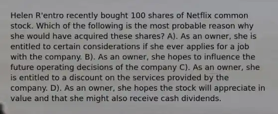 Helen R'entro recently bought 100 shares of Netflix common stock. Which of the following is the most probable reason why she would have acquired these shares? A). As an owner, she is entitled to certain considerations if she ever applies for a job with the company. B). As an owner, she hopes to influence the future operating decisions of the company C). As an owner, she is entitled to a discount on the services provided by the company. D). As an owner, she hopes the stock will appreciate in value and that she might also receive cash dividends.