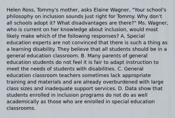 Helen​ Ross, Tommy's​ mother, asks Elaine​ Wagner, "Your​ school's philosophy on inclusion sounds just right for Tommy. Why​ don't all schools adopt​ it? What disadvantages are​ there?" Ms.​ Wagner, who is current on her knowledge about​ inclusion, would most likely make which of the following​ responses? A. Special education experts are not convinced that there is such a thing as a learning disability. They believe that all students should be in a general education classroom. B. Many parents of general education students do not feel it is fair to adapt instruction to meet the needs of students with disabilities. C. General education classroom teachers sometimes lack appropriate training and materials and are already overburdened with large class sizes and inadequate support services. D. Data show that students enrolled in inclusion programs do not do as well academically as those who are enrolled in special education classrooms.