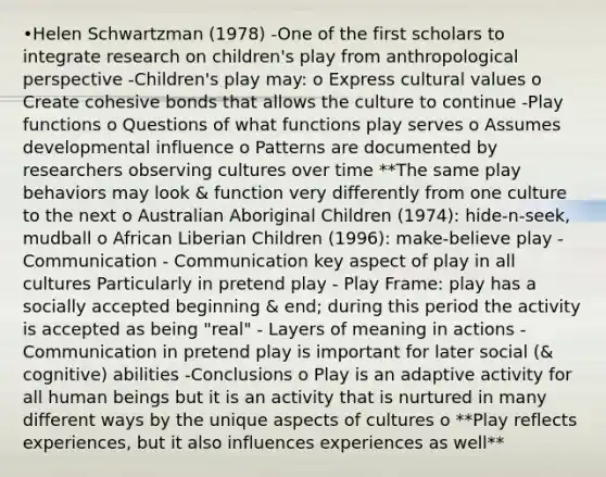 •Helen Schwartzman (1978) -One of the first scholars to integrate research on children's play from anthropological perspective -Children's play may: o Express cultural values o Create cohesive bonds that allows the culture to continue -Play functions o Questions of what functions play serves o Assumes developmental influence o Patterns are documented by researchers observing cultures over time **The same play behaviors may look & function very differently from one culture to the next o Australian Aboriginal Children (1974): hide-n-seek, mudball o African Liberian Children (1996): make-believe play -Communication - Communication key aspect of play in all cultures Particularly in pretend play - Play Frame: play has a socially accepted beginning & end; during this period the activity is accepted as being "real" - Layers of meaning in actions - Communication in pretend play is important for later social (& cognitive) abilities -Conclusions o Play is an adaptive activity for all human beings but it is an activity that is nurtured in many different ways by the unique aspects of cultures o **Play reflects experiences, but it also influences experiences as well**