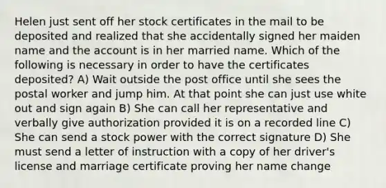 Helen just sent off her stock certificates in the mail to be deposited and realized that she accidentally signed her maiden name and the account is in her married name. Which of the following is necessary in order to have the certificates deposited? A) Wait outside the post office until she sees the postal worker and jump him. At that point she can just use white out and sign again B) She can call her representative and verbally give authorization provided it is on a recorded line C) She can send a stock power with the correct signature D) She must send a letter of instruction with a copy of her driver's license and marriage certificate proving her name change