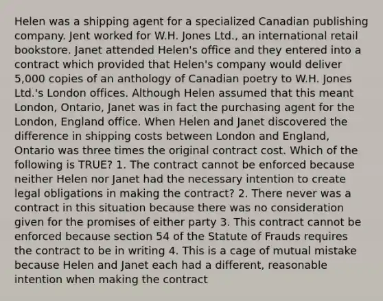 Helen was a shipping agent for a specialized Canadian publishing company. Jent worked for W.H. Jones Ltd., an international retail bookstore. Janet attended Helen's office and they entered into a contract which provided that Helen's company would deliver 5,000 copies of an anthology of Canadian poetry to W.H. Jones Ltd.'s London offices. Although Helen assumed that this meant London, Ontario, Janet was in fact the purchasing agent for the London, England office. When Helen and Janet discovered the difference in shipping costs between London and England, Ontario was three times the original contract cost. Which of the following is TRUE? 1. The contract cannot be enforced because neither Helen nor Janet had the necessary intention to create legal obligations in making the contract? 2. There never was a contract in this situation because there was no consideration given for the promises of either party 3. This contract cannot be enforced because section 54 of the Statute of Frauds requires the contract to be in writing 4. This is a cage of mutual mistake because Helen and Janet each had a different, reasonable intention when making the contract