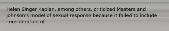 Helen Singer Kaplan, among others, criticized Masters and Johnson's model of sexual response because it failed to include consideration of