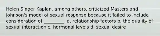 Helen Singer Kaplan, among others, criticized Masters and Johnson's model of sexual response because it failed to include consideration of _________. a. relationship factors b. the quality of sexual interaction c. hormonal levels d. sexual desire