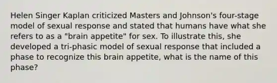 Helen Singer Kaplan criticized Masters and Johnson's four-stage model of sexual response and stated that humans have what she refers to as a "brain appetite" for sex. To illustrate this, she developed a tri-phasic model of sexual response that included a phase to recognize this brain appetite, what is the name of this phase?