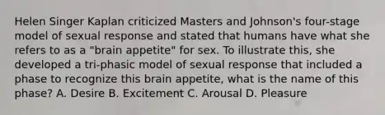 Helen Singer Kaplan criticized Masters and Johnson's four-stage model of sexual response and stated that humans have what she refers to as a "brain appetite" for sex. To illustrate this, she developed a tri-phasic model of sexual response that included a phase to recognize this brain appetite, what is the name of this phase? A. Desire B. Excitement C. Arousal D. Pleasure