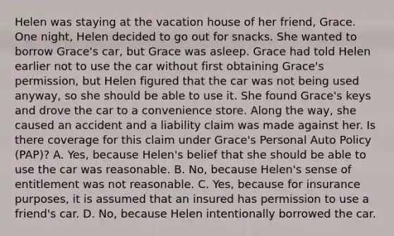 Helen was staying at the vacation house of her friend, Grace. One night, Helen decided to go out for snacks. She wanted to borrow Grace's car, but Grace was asleep. Grace had told Helen earlier not to use the car without first obtaining Grace's permission, but Helen figured that the car was not being used anyway, so she should be able to use it. She found Grace's keys and drove the car to a convenience store. Along the way, she caused an accident and a liability claim was made against her. Is there coverage for this claim under Grace's Personal Auto Policy (PAP)? A. Yes, because Helen's belief that she should be able to use the car was reasonable. B. No, because Helen's sense of entitlement was not reasonable. C. Yes, because for insurance purposes, it is assumed that an insured has permission to use a friend's car. D. No, because Helen intentionally borrowed the car.