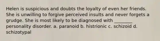 Helen is suspicious and doubts the loyalty of even her friends. She is unwilling to forgive perceived insults and never forgets a grudge. She is most likely to be diagnosed with ________ personality disorder. a. paranoid b. histrionic c. schizoid d. schizotypal