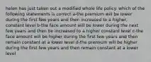 helen has just taken out a modified whole life policy. which of the following statements is correct a-the premium will be lower during the first few years and then increased to a higher, constant level b-the face amount will be lower during the next few years and then be increased to a higher constant level c-the face amount will be higher during the first few years and then remain constant at a lower level d-the premium will be higher during the first few years and then remain constant at a lower level