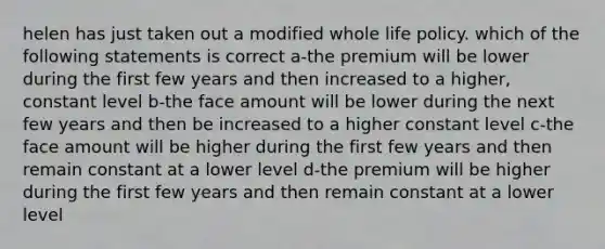 helen has just taken out a modified whole life policy. which of the following statements is correct a-the premium will be lower during the first few years and then increased to a higher, constant level b-the face amount will be lower during the next few years and then be increased to a higher constant level c-the face amount will be higher during the first few years and then remain constant at a lower level d-the premium will be higher during the first few years and then remain constant at a lower level