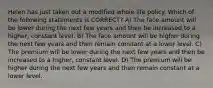 Helen has just taken out a modified whole life policy. Which of the following statements is CORRECT? A) The face amount will be lower during the next few years and then be increased to a higher, constant level. B) The face amount will be higher during the next few years and then remain constant at a lower level. C) The premium will be lower during the next few years and then be increased to a higher, constant level. D) The premium will be higher during the next few years and then remain constant at a lower level.