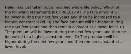 Helen has just taken out a modified whole life policy. Which of the following statements is CORRECT? A) The face amount will be lower during the next few years and then be increased to a higher, constant level. B) The face amount will be higher during the next few years and then remain constant at a lower level. C) The premium will be lower during the next few years and then be increased to a higher, constant level. D) The premium will be higher during the next few years and then remain constant at a lower level.