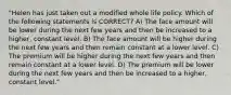 "Helen has just taken out a modified whole life policy. Which of the following statements is CORRECT? A) The face amount will be lower during the next few years and then be increased to a higher, constant level. B) The face amount will be higher during the next few years and then remain constant at a lower level. C) The premium will be higher during the next few years and then remain constant at a lower level. D) The premium will be lower during the next few years and then be increased to a higher, constant level."