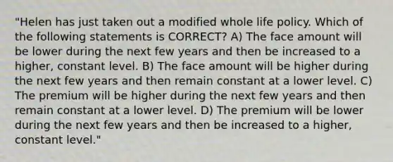 "Helen has just taken out a modified whole life policy. Which of the following statements is CORRECT? A) The face amount will be lower during the next few years and then be increased to a higher, constant level. B) The face amount will be higher during the next few years and then remain constant at a lower level. C) The premium will be higher during the next few years and then remain constant at a lower level. D) The premium will be lower during the next few years and then be increased to a higher, constant level."