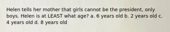 Helen tells her mother that girls cannot be the president, only boys. Helen is at LEAST what age? a. 6 years old b. 2 years old c. 4 years old d. 8 years old