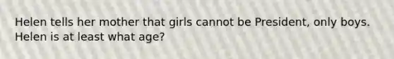 Helen tells her mother that girls cannot be President, only boys. Helen is at least what age?