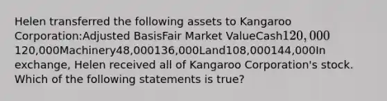 Helen transferred the following assets to Kangaroo Corporation:Adjusted BasisFair Market ValueCash120,000120,000Machinery48,000136,000Land108,000144,000In exchange, Helen received all of Kangaroo Corporation's stock. Which of the following statements is true?