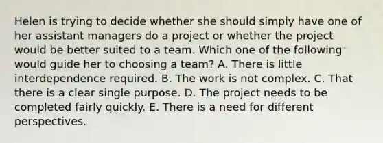 Helen is trying to decide whether she should simply have one of her assistant managers do a project or whether the project would be better suited to a team. Which one of the following would guide her to choosing a​ team? A. There is little interdependence required. B. The work is not complex. C. That there is a clear single purpose. D. The project needs to be completed fairly quickly. E. There is a need for different perspectives.