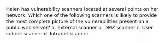 Helen has vulnerability scanners located at several points on her network. Which one of the following scanners is likely to provide the most complete picture of the vulnerabilities present on a public web server? a. External scanner b. DMZ scanner c. User subnet scanner d. Intranet scanner