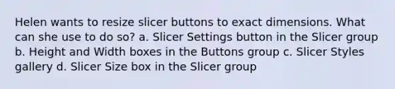 Helen wants to resize slicer buttons to exact dimensions. What can she use to do so? a. Slicer Settings button in the Slicer group b. Height and Width boxes in the Buttons group c. Slicer Styles gallery d. Slicer Size box in the Slicer group