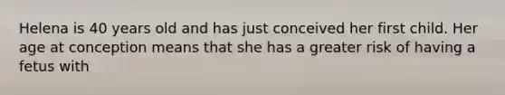 Helena is 40 years old and has just conceived her first child. Her age at conception means that she has a greater risk of having a fetus with