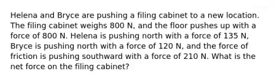 Helena and Bryce are pushing a filing cabinet to a new location. The filing cabinet weighs 800 N, and the floor pushes up with a force of 800 N. Helena is pushing north with a force of 135 N, Bryce is pushing north with a force of 120 N, and the force of friction is pushing southward with a force of 210 N. What is the net force on the filing cabinet?