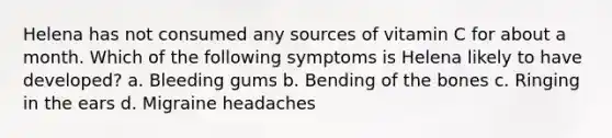 Helena has not consumed any sources of vitamin C for about a month. Which of the following symptoms is Helena likely to have developed? a. Bleeding gums b. Bending of the bones c. Ringing in the ears d. Migraine headaches