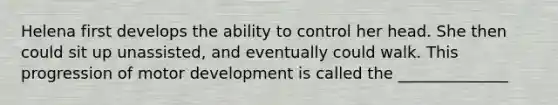 Helena first develops the ability to control her head. She then could sit up unassisted, and eventually could walk. This progression of motor development is called the ______________
