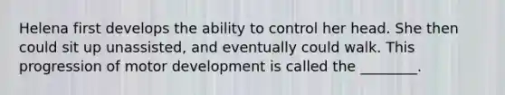 Helena first develops the ability to control her head. She then could sit up unassisted, and eventually could walk. This progression of motor development is called the ________.