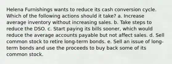 Helena Furnishings wants to reduce its cash conversion cycle. Which of the following actions should it take? a. Increase average inventory without increasing sales. b. Take steps to reduce the DSO. c. Start paying its bills sooner, which would reduce the average accounts payable but not affect sales. d. Sell common stock to retire long-term bonds. e. Sell an issue of long-term bonds and use the proceeds to buy back some of its common stock.